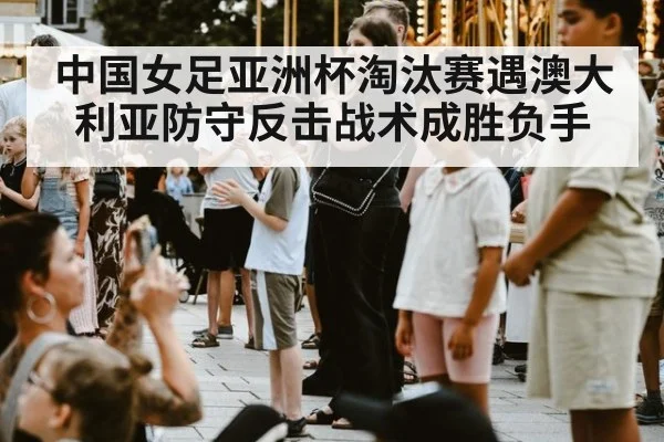 中国女足亚洲杯淘汰赛遇澳大利亚防守反击战术成胜负手